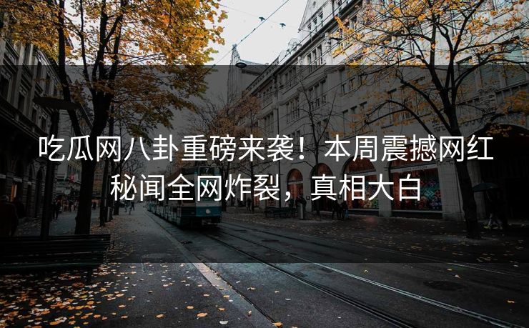 吃瓜网八卦重磅来袭！本周震撼网红秘闻全网炸裂，真相大白  第1张