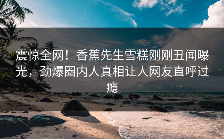 震惊全网！香蕉先生雪糕刚刚丑闻曝光，劲爆圈内人真相让人网友直呼过瘾  第1张