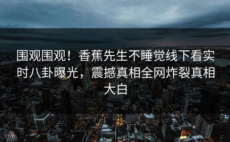 围观围观！香蕉先生不睡觉线下看实时八卦曝光，震撼真相全网炸裂真相大白