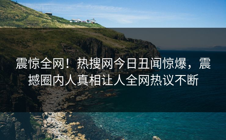 震惊全网！热搜网今日丑闻惊爆，震撼圈内人真相让人全网热议不断