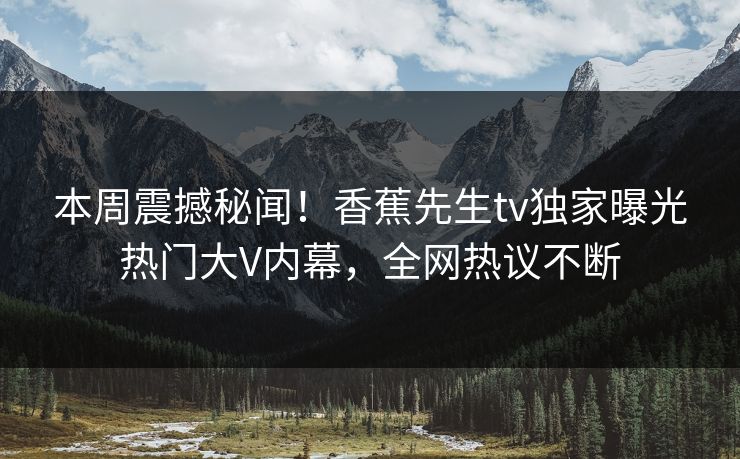 本周震撼秘闻！香蕉先生tv独家曝光热门大V内幕，全网热议不断