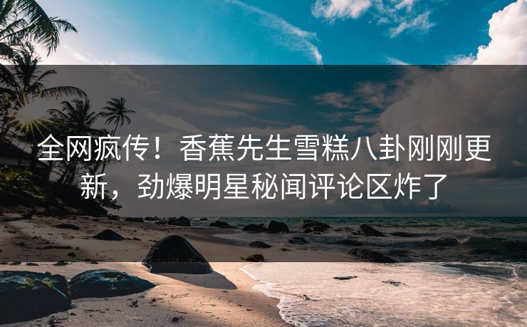 全网疯传！香蕉先生雪糕八卦刚刚更新，劲爆明星秘闻评论区炸了