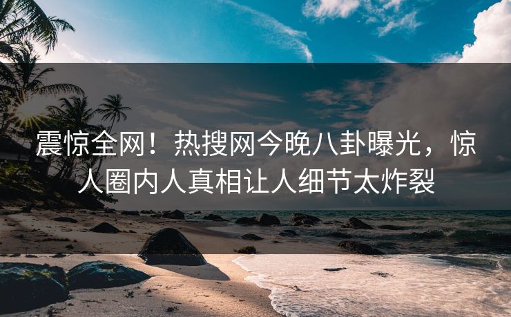 震惊全网！热搜网今晚八卦曝光，惊人圈内人真相让人细节太炸裂