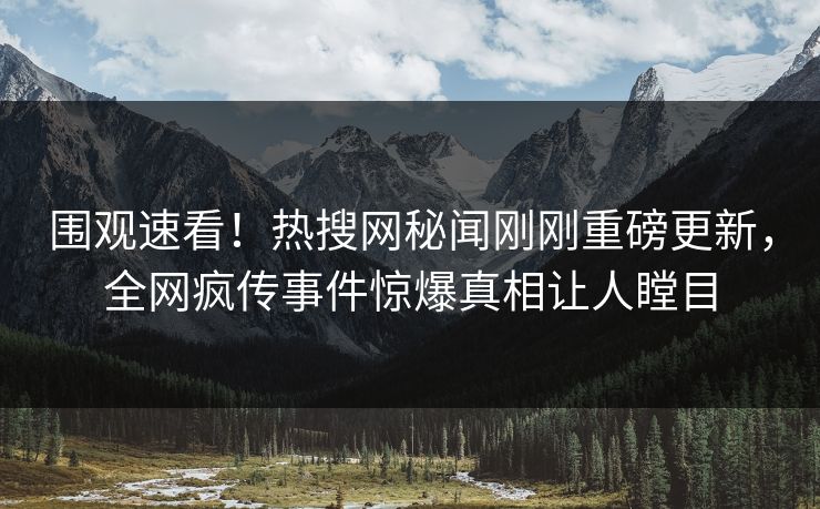围观速看！热搜网秘闻刚刚重磅更新，全网疯传事件惊爆真相让人瞠目