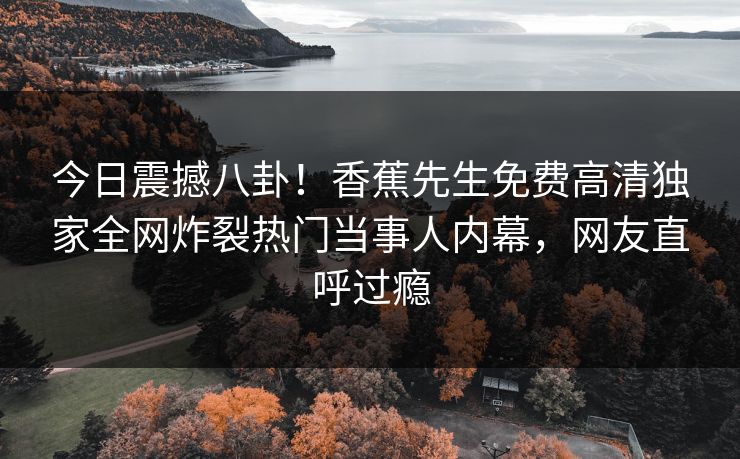 今日震撼八卦！香蕉先生免费高清独家全网炸裂热门当事人内幕，网友直呼过瘾
