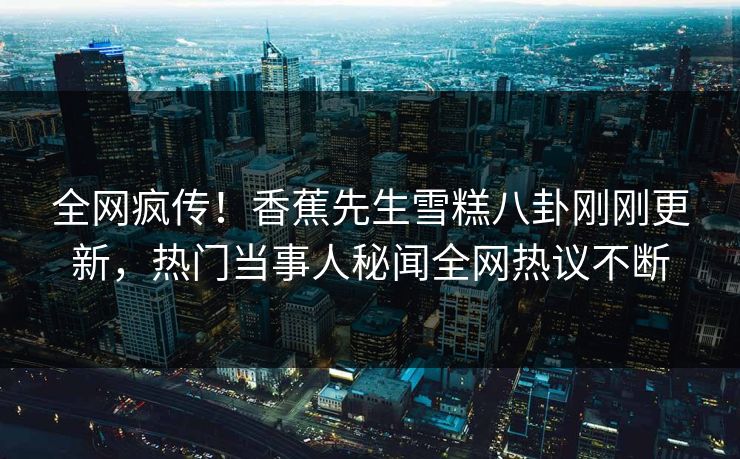 全网疯传！香蕉先生雪糕八卦刚刚更新，热门当事人秘闻全网热议不断