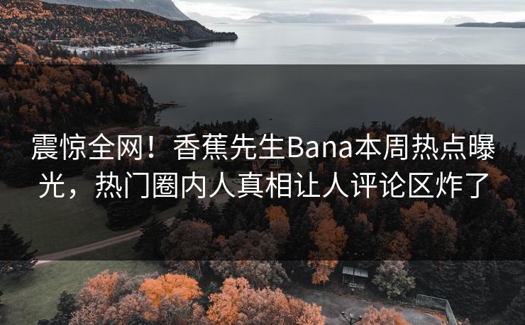 震惊全网！香蕉先生Bana本周热点曝光，热门圈内人真相让人评论区炸了