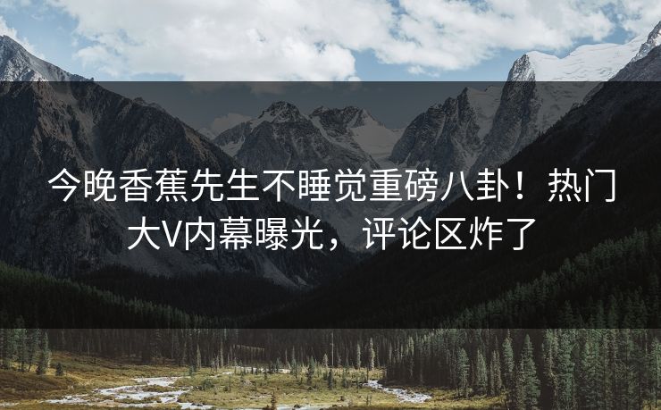 今晚香蕉先生不睡觉重磅八卦！热门大V内幕曝光，评论区炸了