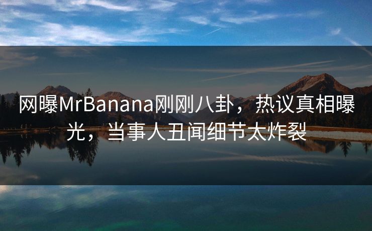 网曝MrBanana刚刚八卦，热议真相曝光，当事人丑闻细节太炸裂