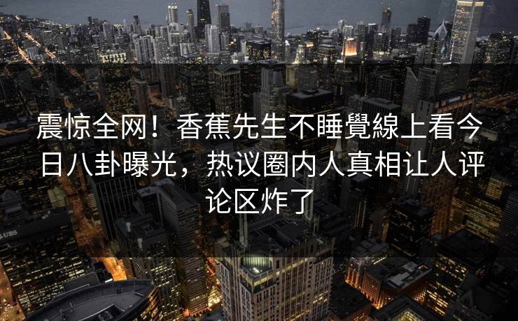 震惊全网！香蕉先生不睡覺線上看今日八卦曝光，热议圈内人真相让人评论区炸了