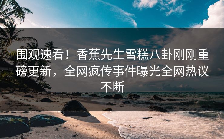 围观速看！香蕉先生雪糕八卦刚刚重磅更新，全网疯传事件曝光全网热议不断  第1张