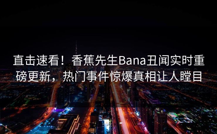 直击速看！香蕉先生Bana丑闻实时重磅更新，热门事件惊爆真相让人瞠目