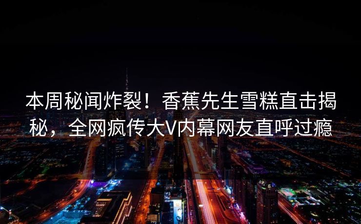本周秘闻炸裂！香蕉先生雪糕直击揭秘，全网疯传大V内幕网友直呼过瘾