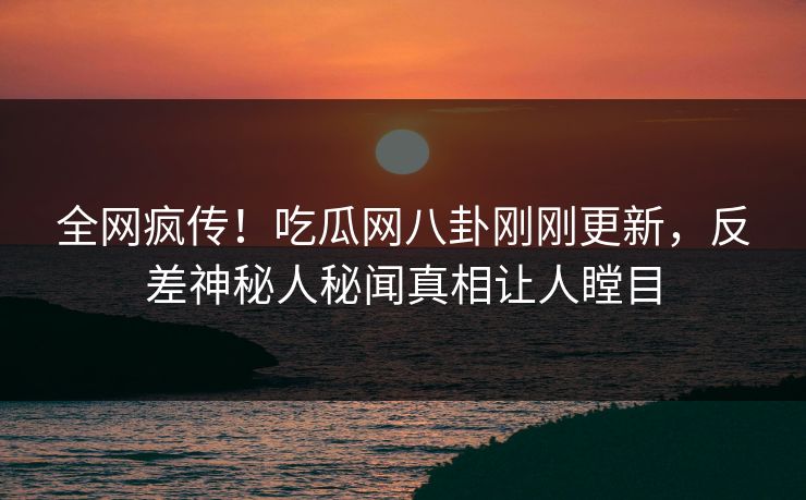全网疯传！吃瓜网八卦刚刚更新，反差神秘人秘闻真相让人瞠目