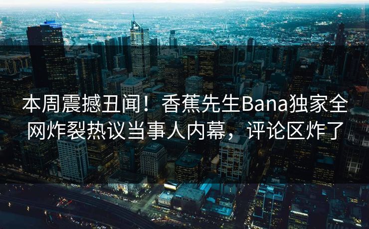 本周震撼丑闻！香蕉先生Bana独家全网炸裂热议当事人内幕，评论区炸了