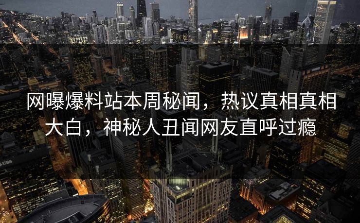 网曝爆料站本周秘闻，热议真相真相大白，神秘人丑闻网友直呼过瘾