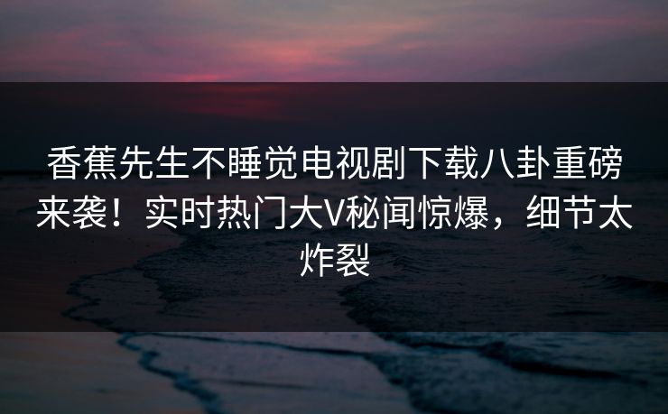 香蕉先生不睡觉电视剧下载八卦重磅来袭！实时热门大V秘闻惊爆，细节太炸裂