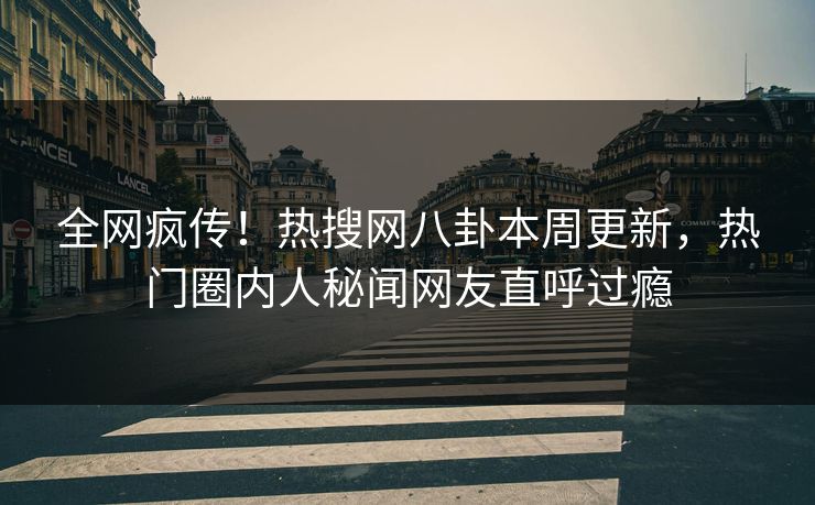 全网疯传！热搜网八卦本周更新，热门圈内人秘闻网友直呼过瘾