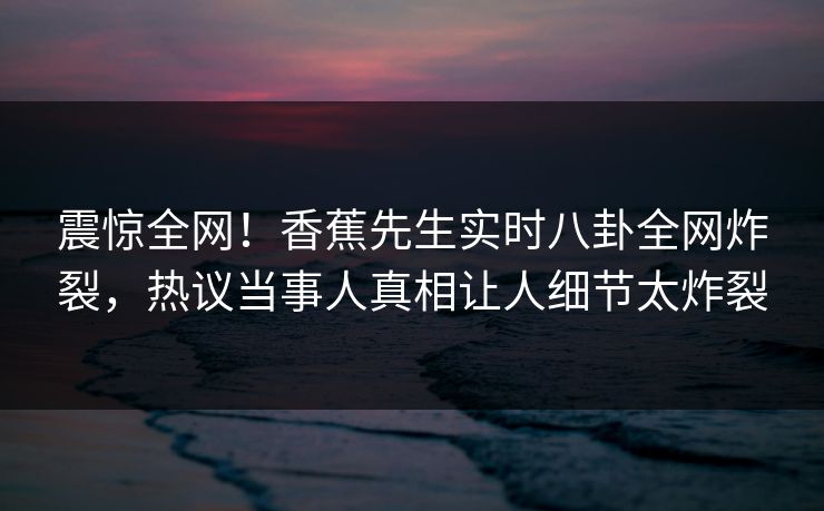 震惊全网！香蕉先生实时八卦全网炸裂，热议当事人真相让人细节太炸裂