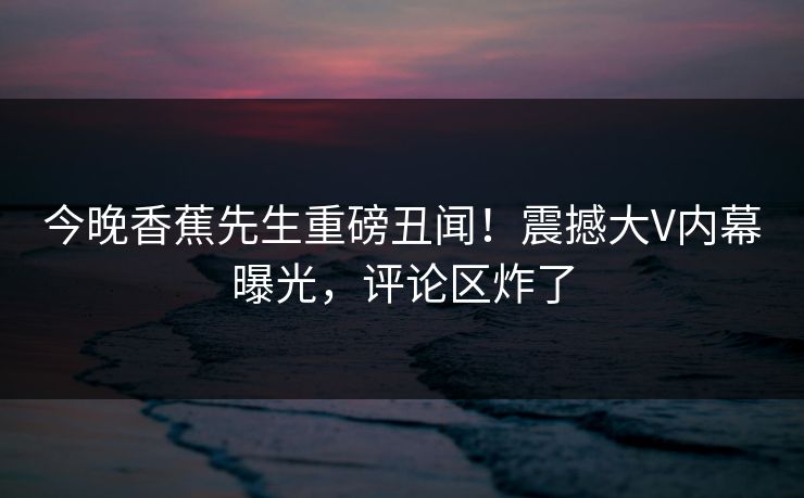 今晚香蕉先生重磅丑闻！震撼大V内幕曝光，评论区炸了
