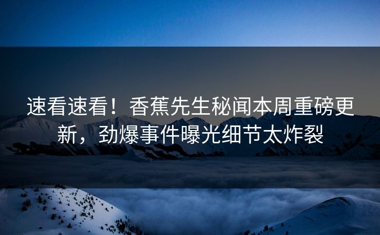 速看速看！香蕉先生秘闻本周重磅更新，劲爆事件曝光细节太炸裂
