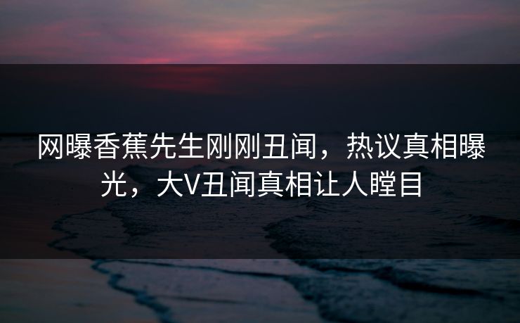 网曝香蕉先生刚刚丑闻，热议真相曝光，大V丑闻真相让人瞠目