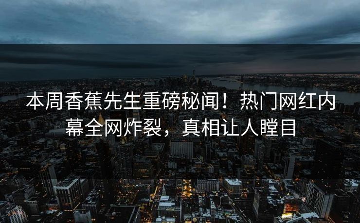 本周香蕉先生重磅秘闻！热门网红内幕全网炸裂，真相让人瞠目