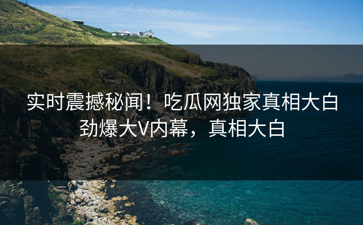 实时震撼秘闻！吃瓜网独家真相大白劲爆大V内幕，真相大白