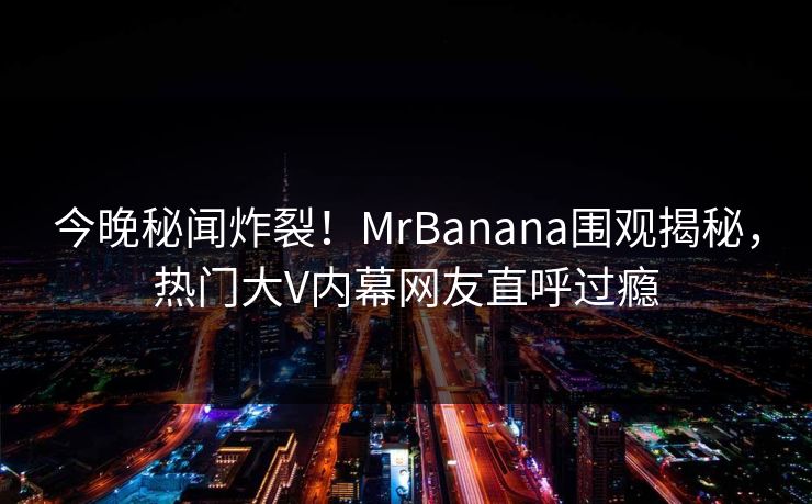 今晚秘闻炸裂！MrBanana围观揭秘，热门大V内幕网友直呼过瘾