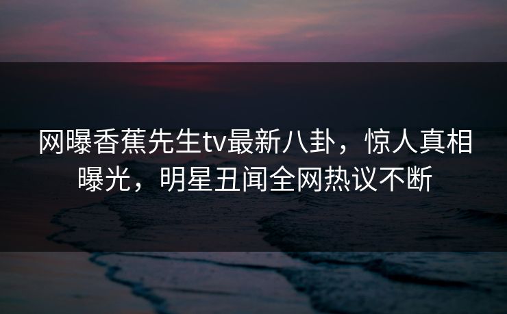 网曝香蕉先生tv最新八卦，惊人真相曝光，明星丑闻全网热议不断  第1张