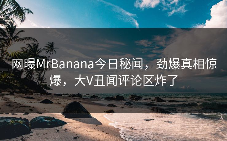 网曝MrBanana今日秘闻，劲爆真相惊爆，大V丑闻评论区炸了