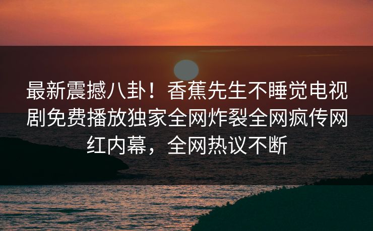 最新震撼八卦！香蕉先生不睡觉电视剧免费播放独家全网炸裂全网疯传网红内幕，全网热议不断