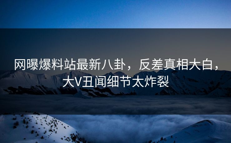 网曝爆料站最新八卦，反差真相大白，大V丑闻细节太炸裂  第1张