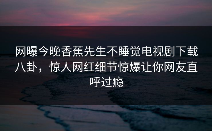 网曝今晚香蕉先生不睡觉电视剧下载八卦，惊人网红细节惊爆让你网友直呼过瘾  第1张