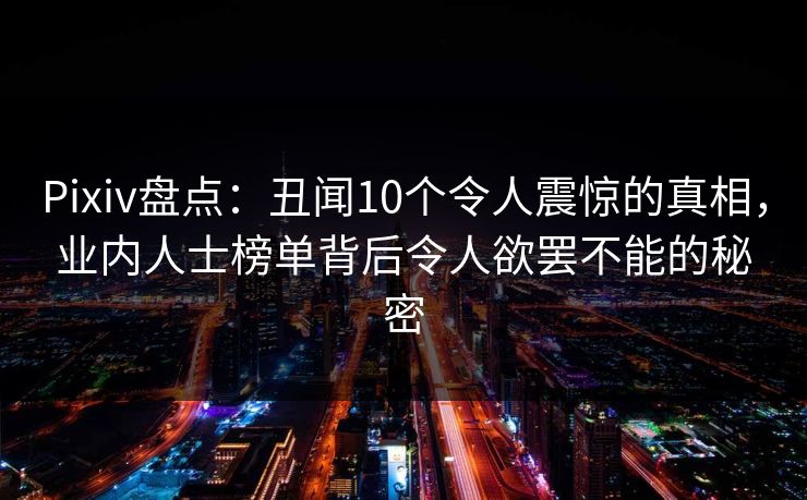 Pixiv盘点：丑闻10个令人震惊的真相，业内人士榜单背后令人欲罢不能的秘密