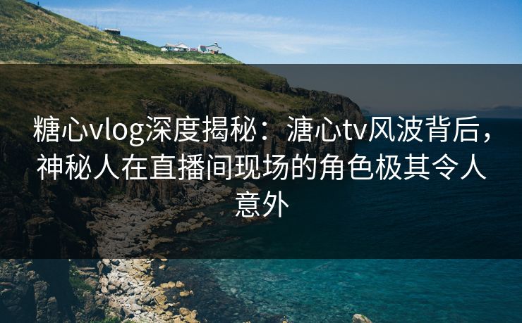 糖心vlog深度揭秘：溏心tv风波背后，神秘人在直播间现场的角色极其令人意外