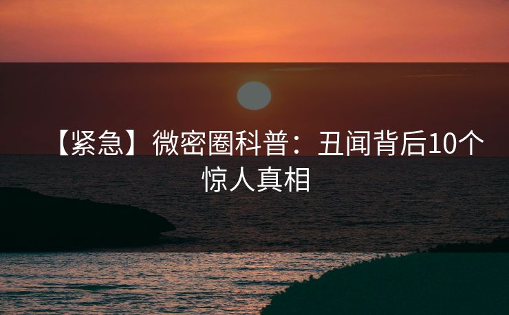 【紧急】微密圈科普：丑闻背后10个惊人真相