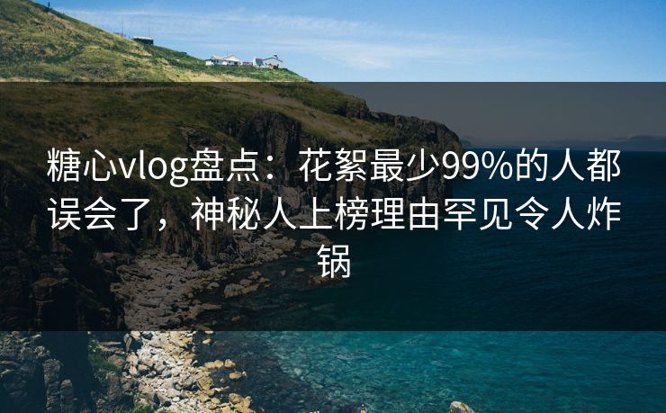 糖心vlog盘点：花絮最少99%的人都误会了，神秘人上榜理由罕见令人炸锅