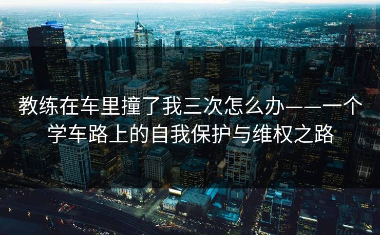 教练在车里撞了我三次怎么办——一个学车路上的自我保护与维权之路  第1张