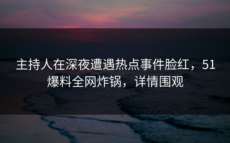 主持人在深夜遭遇热点事件脸红,51爆料全网炸锅,详情围观