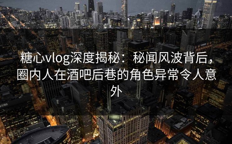 糖心vlog深度揭秘:秘闻风波背后,圈内人在酒吧后巷的角色异常令人意外