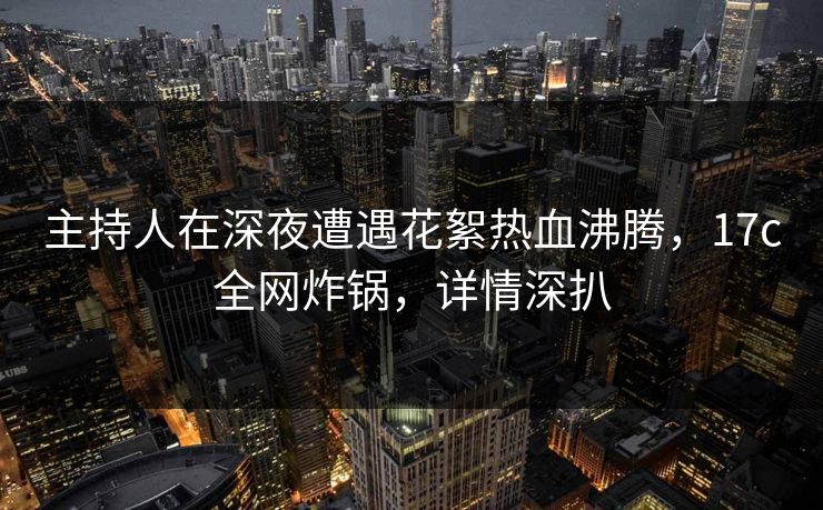 主持人在深夜遭遇花絮热血沸腾,17c全网炸锅,详情深扒
