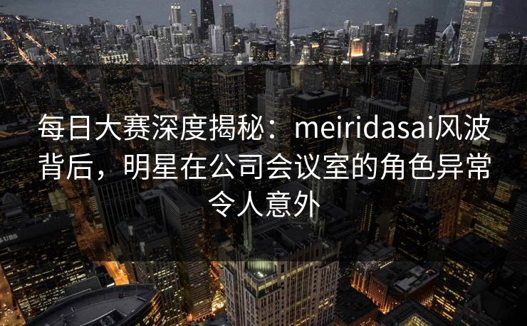 每日大赛深度揭秘:meiridasai风波背后,明星在公司会议室的角色异常令人意外