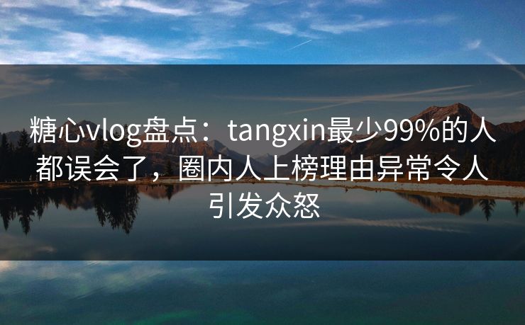 糖心vlog盘点：tangxin最少99%的人都误会了，圈内人上榜理由异常令人引发众怒