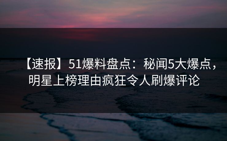 【速报】51爆料盘点：秘闻5大爆点，明星上榜理由疯狂令人刷爆评论