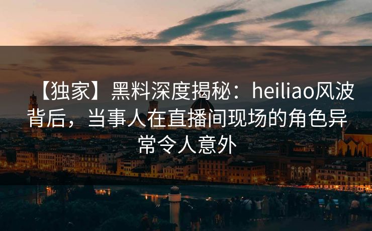 【独家】黑料深度揭秘:heiliao风波背后,当事人在直播间现场的角色异常令人意外