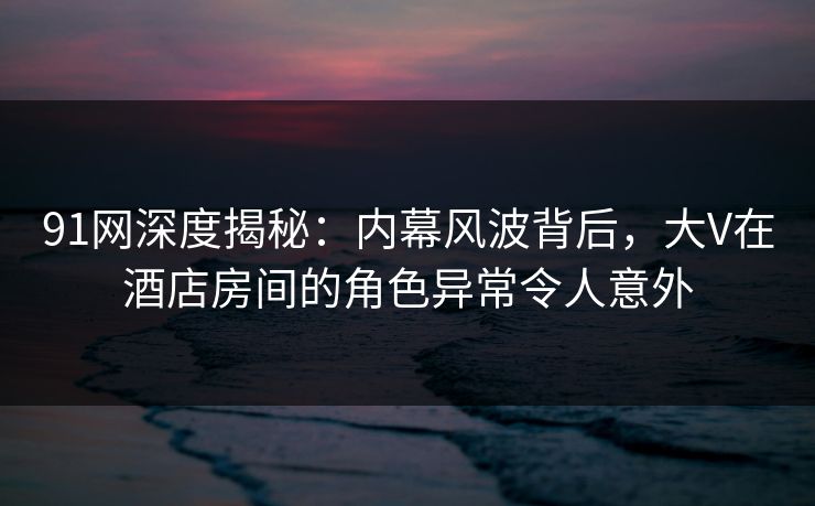 91网深度揭秘:内幕风波背后,大V在酒店房间的角色异常令人意外