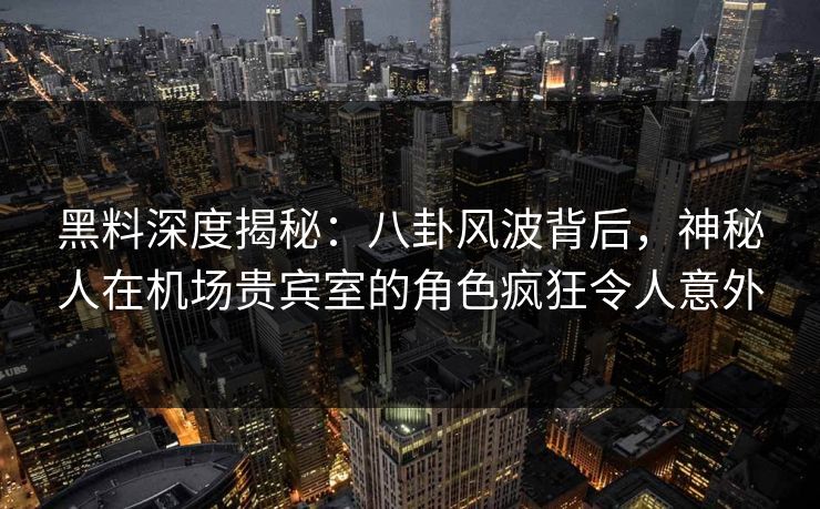 黑料深度揭秘：八卦风波背后，神秘人在机场贵宾室的角色疯狂令人意外