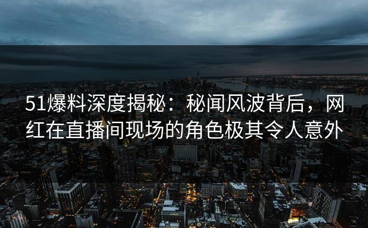 51爆料深度揭秘:秘闻风波背后,网红在直播间现场的角色极其令人意外