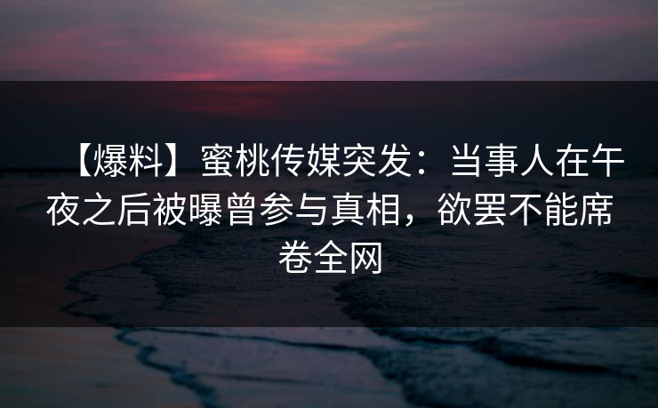 【爆料】蜜桃传媒突发：当事人在午夜之后被曝曾参与真相，欲罢不能席卷全网